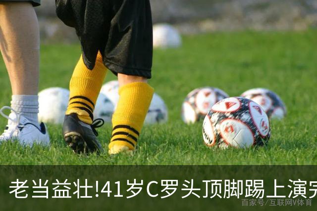 老当益壮!41岁C罗头顶脚踢上演完美帽子戏法,时隔2年戴帽+985球